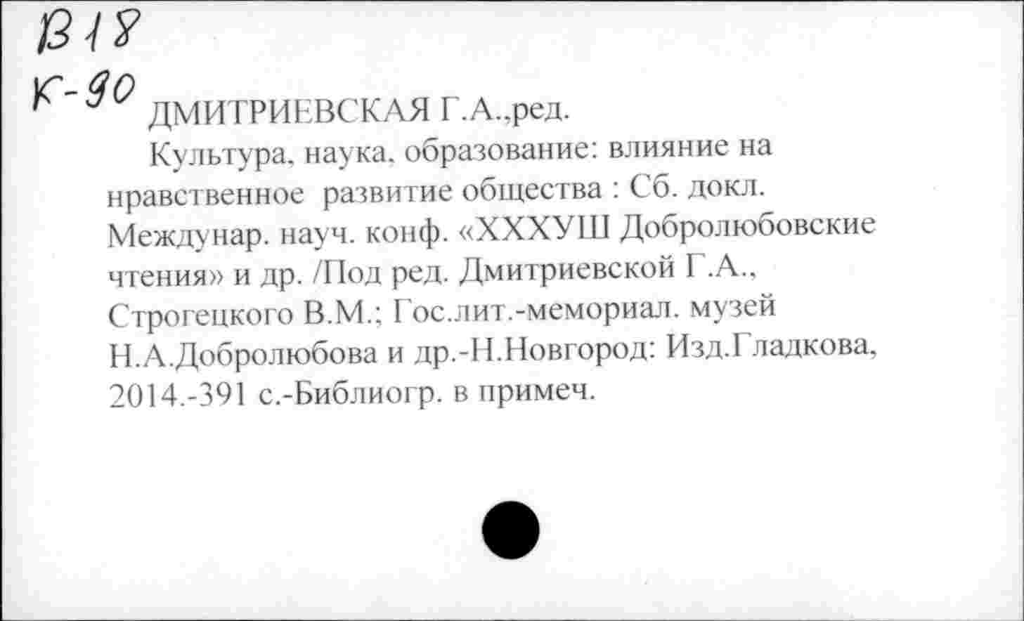 ﻿13-1?
^'90 ДМИТРИЕВСКАЯ Г.А.,ред.
Культура, наука, образование: влияние на нравственное развитие общества : Сб. докл. Междунар. науч. конф. «ХХХУШ Добролюбовские чтения» и др. /Под ред. Дмитриевской I .А., Строгецкого В.М.; Гос.лит.-мемориал, музей Н.А.Добролюбова и др.-Н.Новгород: Изд.Гладкова, 2014.-391 с.-Библиогр. в примеч.